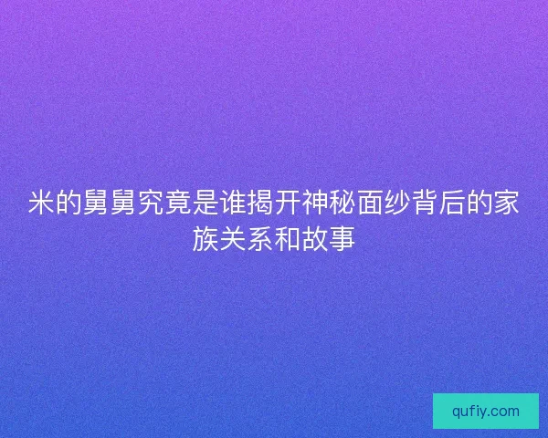 米的舅舅究竟是谁揭开神秘面纱背后的家族关系和故事