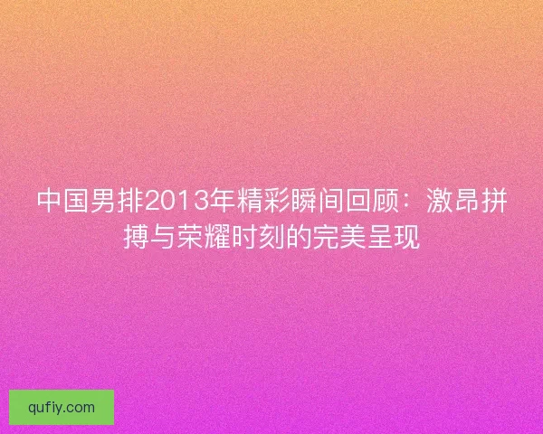 中国男排2013年精彩瞬间回顾：激昂拼搏与荣耀时刻的完美呈现