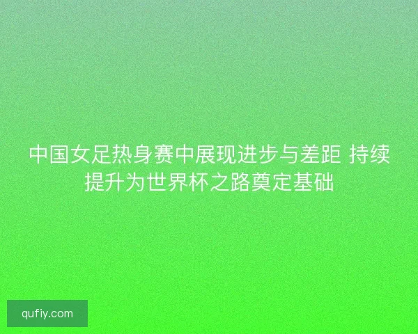 中国女足热身赛中展现进步与差距 持续提升为世界杯之路奠定基础
