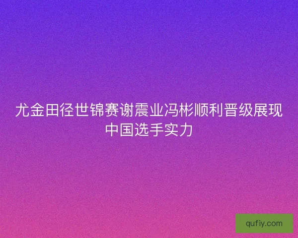 尤金田径世锦赛谢震业冯彬顺利晋级展现中国选手实力