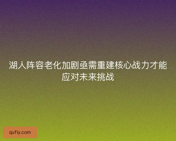 湖人阵容老化加剧亟需重建核心战力才能应对未来挑战