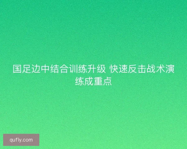国足边中结合训练升级 快速反击战术演练成重点