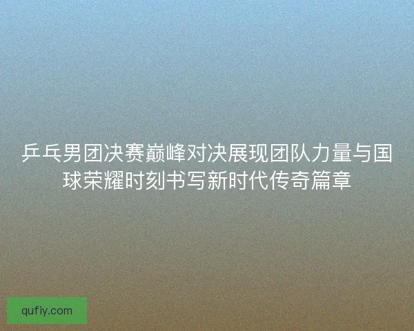 乒乓男团决赛巅峰对决展现团队力量与国球荣耀时刻书写新时代传奇篇章
